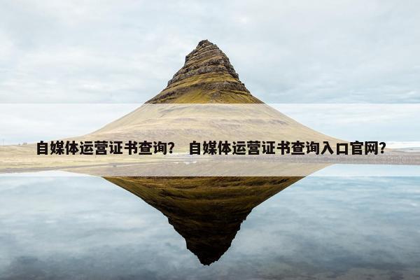 自媒体运营证书查询？ 自媒体运营证书查询入口官网？