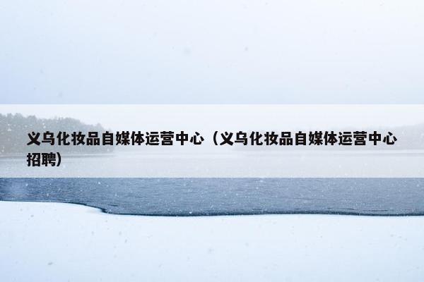 义乌化妆品自媒体运营中心(义乌化妆品自媒体运营中心招聘)