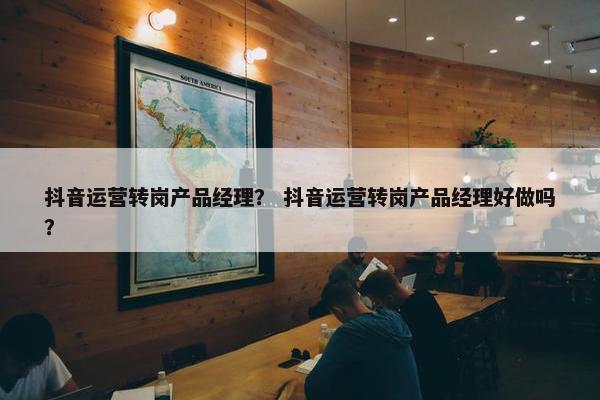 抖音运营转岗产品经理？ 抖音运营转岗产品经理好做吗？
