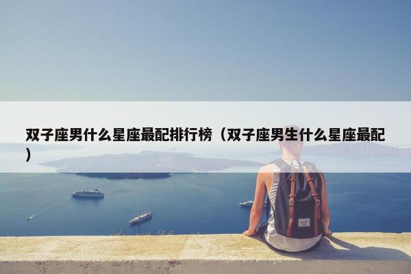 双子座男什么星座最配排行榜（双子座男生什么星座最配）