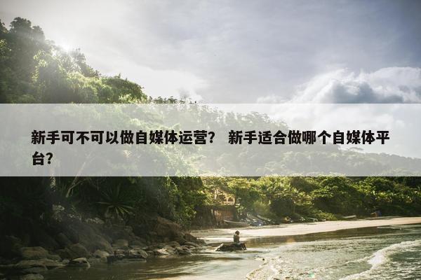 新手可不可以做自媒体运营？ 新手适合做哪个自媒体平台？