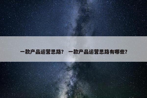 一款产品运营思路？ 一款产品运营思路有哪些？
