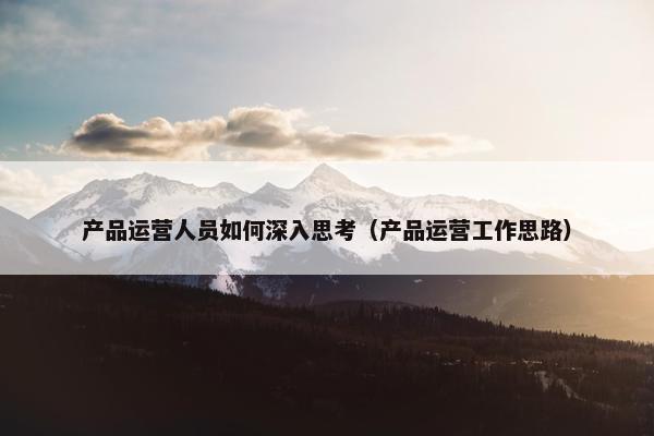 产品运营人员如何深入思考(产品运营工作思路)