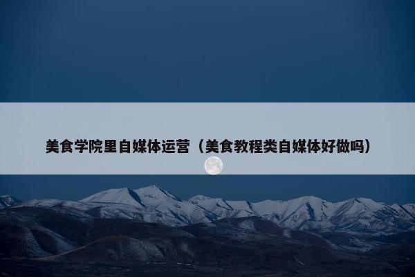 美食学院里自媒体运营（美食教程类自媒体好做吗）