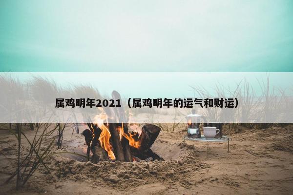 属鸡明年2021（属鸡明年的运气和财运）