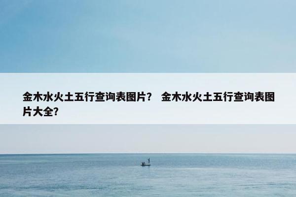 金木水火土五行查询表图片? 金木水火土五行查询表图片大全? 金木水火土五行查询表图片? 金木水火土五行查询表图片大全?