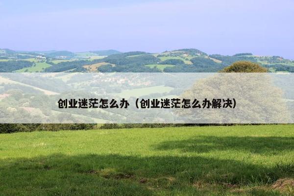创业迷茫怎么办（创业迷茫怎么办解决）