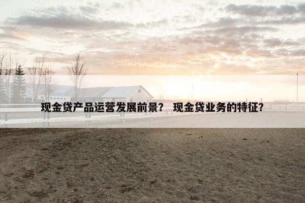 现金贷产品运营发展前景? 现金贷业务的特征?