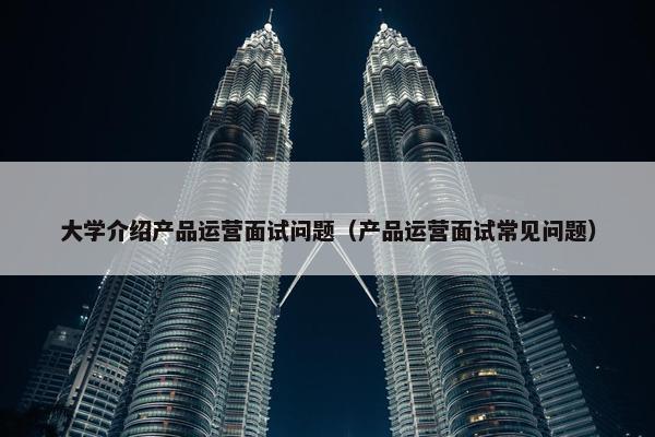 大学介绍产品运营面试问题（产品运营面试常见问题）