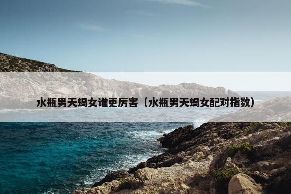 水瓶男天蝎女谁更厉害（水瓶男天蝎女配对指数）