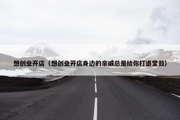 想创业开店（想创业开店身边的亲戚总是给你打退堂鼓）