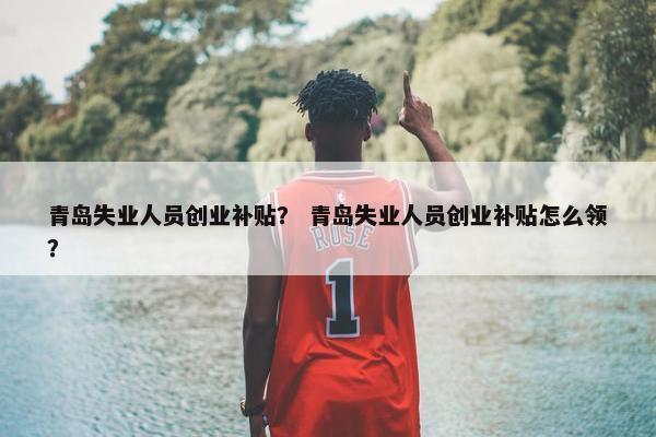 青岛失业人员创业补贴？ 青岛失业人员创业补贴怎么领？