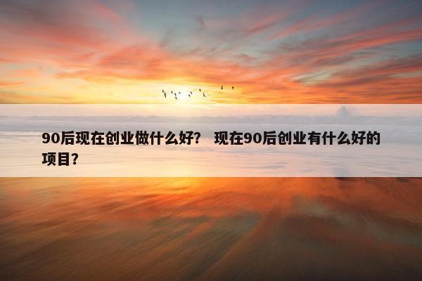 90后现在创业做什么好？ 现在90后创业有什么好的项目？