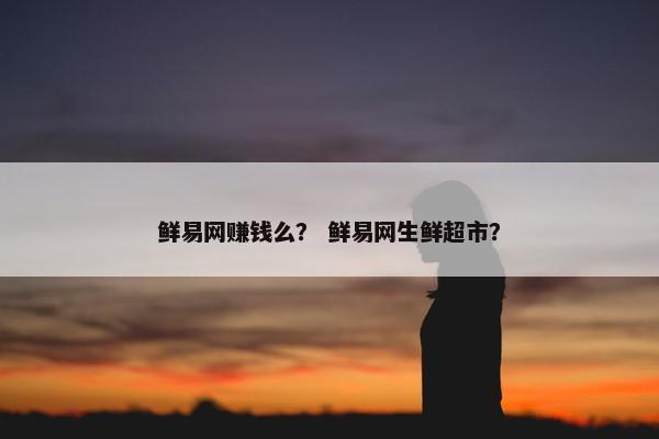 鲜易网赚钱么？ 鲜易网生鲜超市？