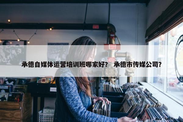 承德自媒体运营培训班哪家好？ 承德市传媒公司？