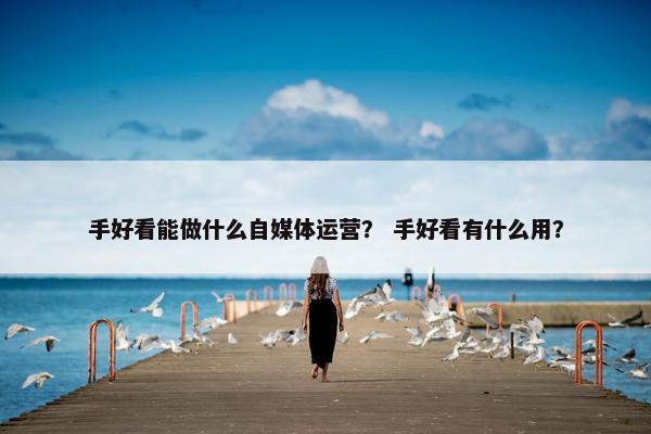 手好看能做什么自媒体运营？ 手好看有什么用？