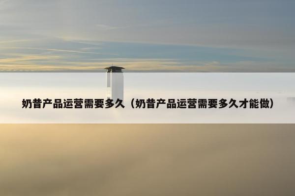 奶昔产品运营需要多久（奶昔产品运营需要多久才能做）