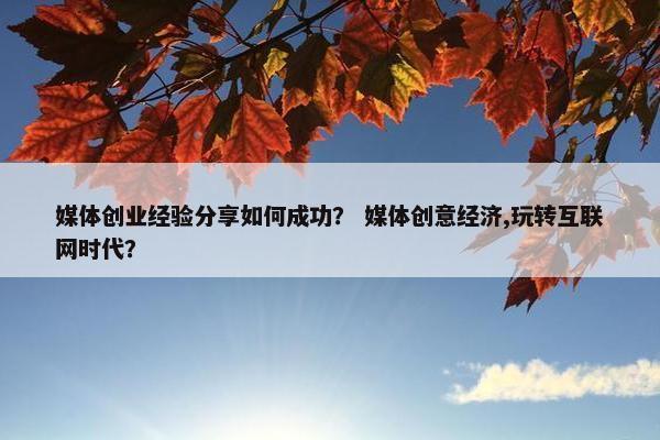媒体创业经验分享如何成功？ 媒体创意经济,玩转互联网时代？