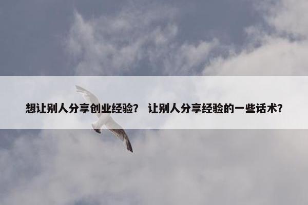 想让别人分享创业经验？ 让别人分享经验的一些话术？