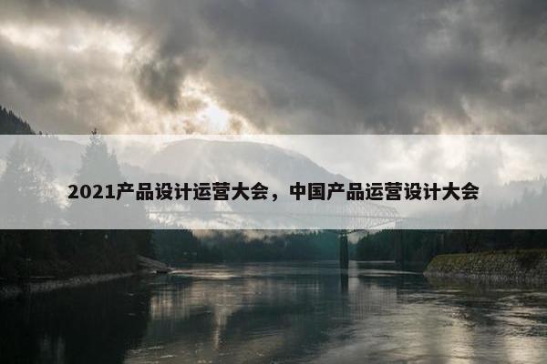 2021产品设计运营大会，中国产品运营设计大会
