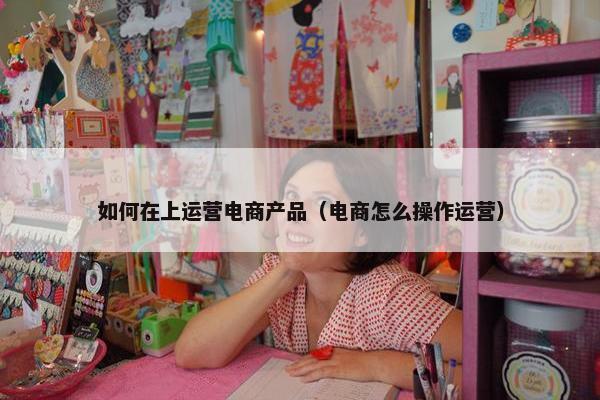 如何在上运营电商产品（电商怎么操作运营）