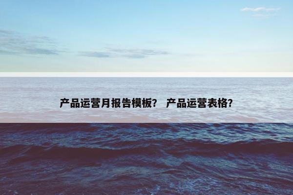 产品运营月报告模板？ 产品运营表格？