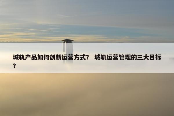 城轨产品如何创新运营方式？ 城轨运营管理的三大目标？