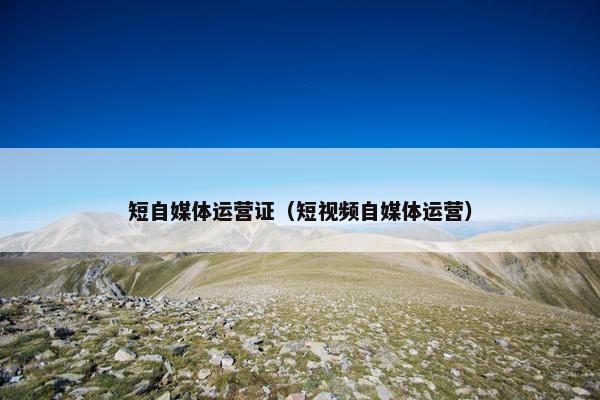 短自媒体运营证（短视频自媒体运营）