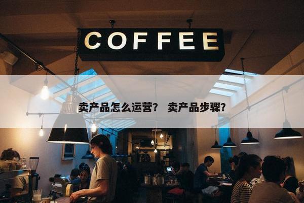 卖产品怎么运营？ 卖产品步骤？
