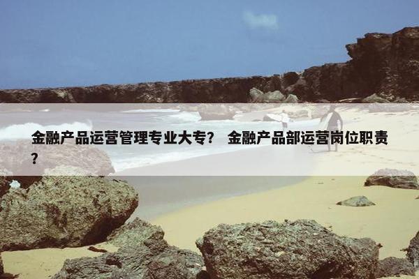 金融产品运营管理专业大专？ 金融产品部运营岗位职责？
