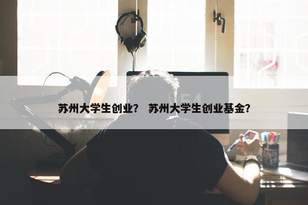 苏州大学生创业？ 苏州大学生创业基金？