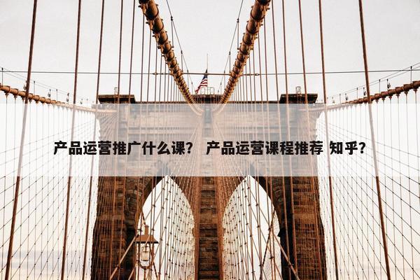 产品运营推广什么课？ 产品运营课程推荐 知乎？
