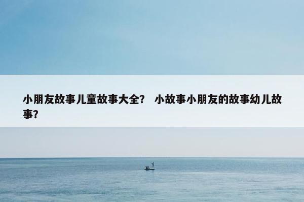 小朋友故事儿童故事大全？ 小故事小朋友的故事幼儿故事？