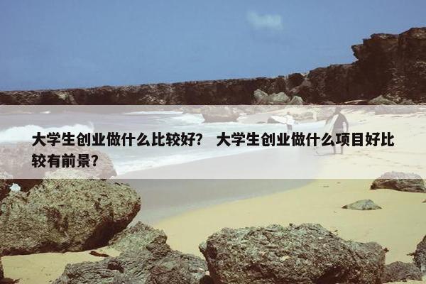 大学生创业做什么比较好？ 大学生创业做什么项目好比较有前景？