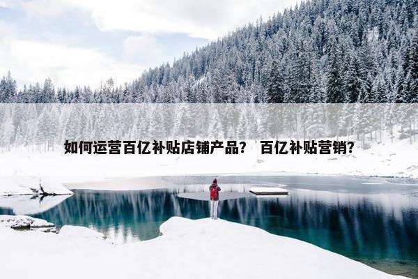 如何运营百亿补贴店铺产品？ 百亿补贴营销？