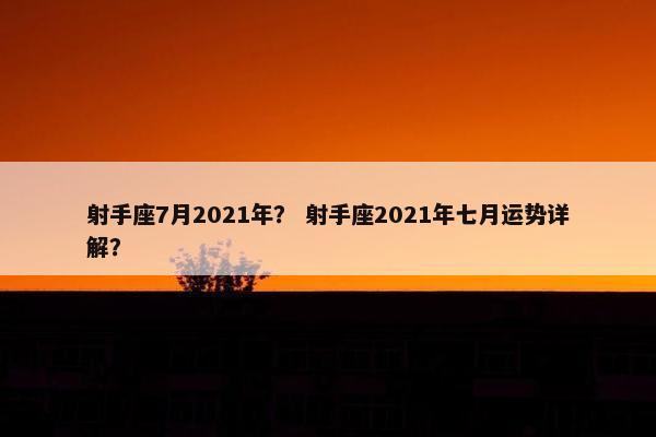 射手座7月2021年? 射手座2021年七月运势详解?