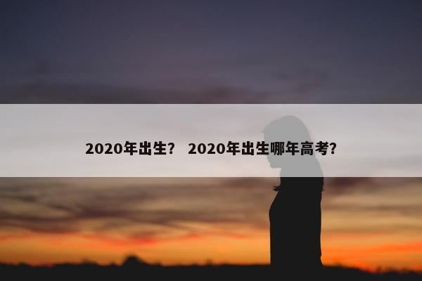 2020年出生? 2020年出生哪年高考?