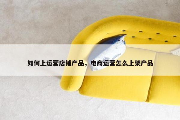 如何上运营店铺产品，电商运营怎么上架产品