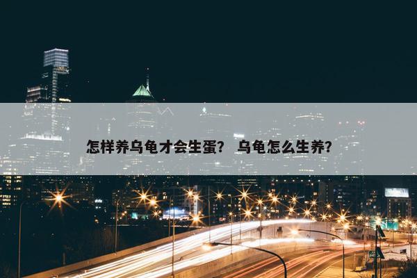 怎样养乌龟才会生蛋？ 乌龟怎么生养？