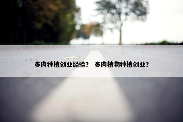 多肉种植创业经验? 多肉植物种植创业?