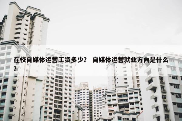 在校自媒体运营工资多少? 自媒体运营就业方向是什么?