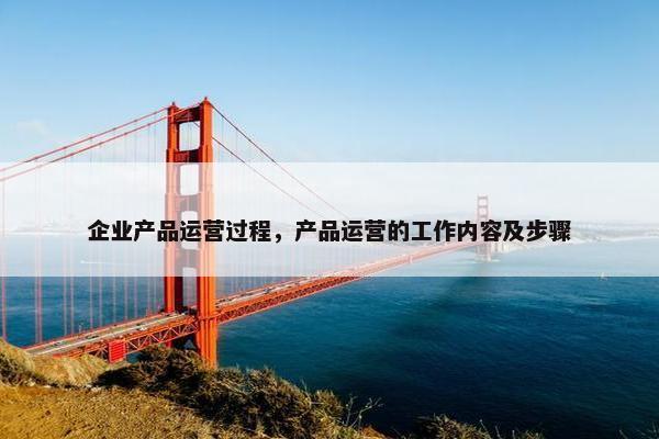 企业产品运营过程,产品运营的工作内容及步骤