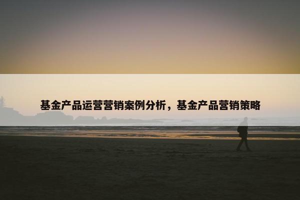 基金产品运营营销案例分析，基金产品营销策略