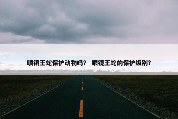 眼镜王蛇保护动物吗? 眼镜王蛇的保护级别?