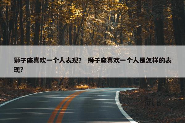狮子座喜欢一个人表现？ 狮子座喜欢一个人是怎样的表现？