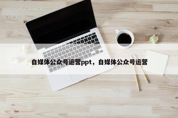 自媒体公众号运营ppt,自媒体公众号运营