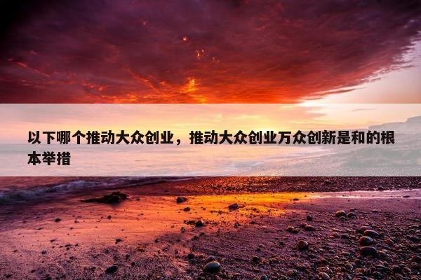 以下哪个推动大众创业，推动大众创业万众创新是和的根本举措