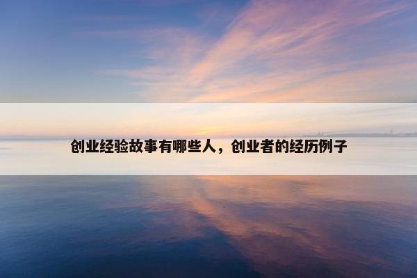 创业经验故事有哪些人，创业者的经历例子