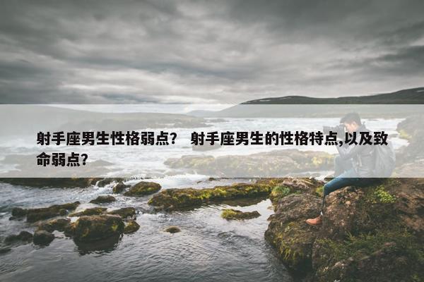 射手座男生性格弱点? 射手座男生的性格特点,以及致命弱点?