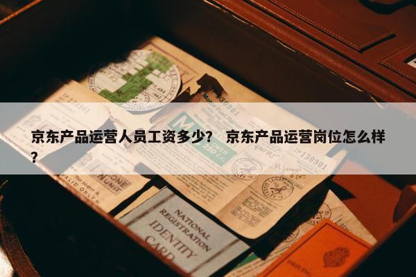 京东产品运营人员工资多少？ 京东产品运营岗位怎么样？